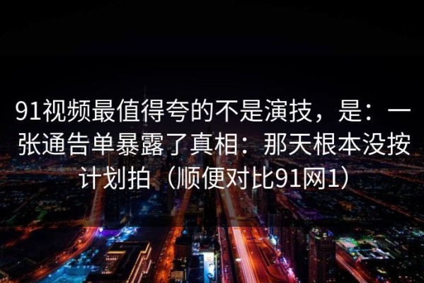 91视频最值得夸的不是演技，是：一张通告单暴露了真相：那天根本没按计划拍（顺便对比91网1）