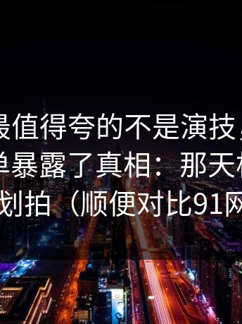 91视频最值得夸的不是演技，是：一张通告单暴露了真相：那天根本没按计划拍（顺便对比91网1）