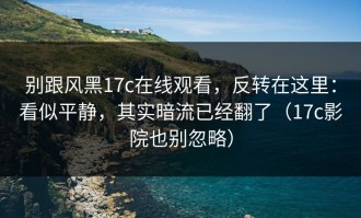 别跟风黑17c在线观看，反转在这里：看似平静，其实暗流已经翻了（17c影院也别忽略）