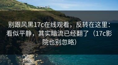 别跟风黑17c在线观看，反转在这里：看似平静，其实暗流已经翻了（17c影院也别忽略）