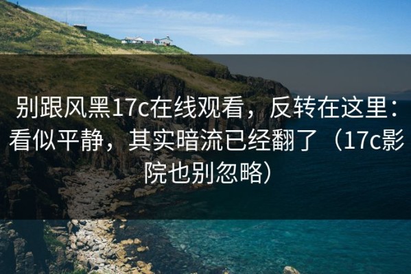 别跟风黑17c在线观看，反转在这里：看似平静，其实暗流已经翻了（17c影院也别忽略）