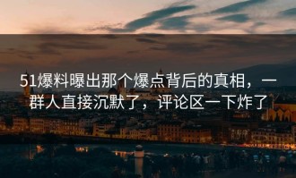 51爆料曝出那个爆点背后的真相，一群人直接沉默了，评论区一下炸了