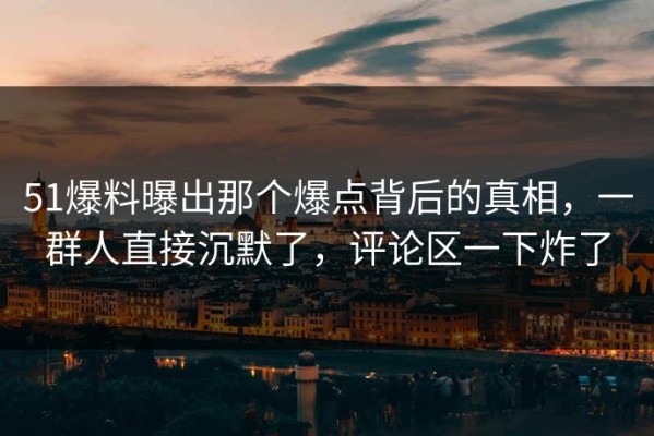 51爆料曝出那个爆点背后的真相，一群人直接沉默了，评论区一下炸了