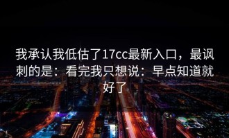 我承认我低估了17cc最新入口，最讽刺的是：看完我只想说：早点知道就好了