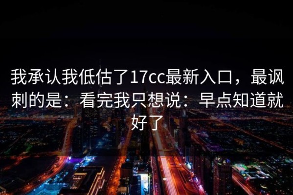我承认我低估了17cc最新入口，最讽刺的是：看完我只想说：早点知道就好了