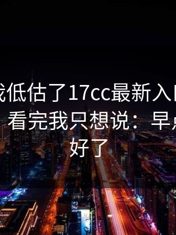 我承认我低估了17cc最新入口，最讽刺的是：看完我只想说：早点知道就好了