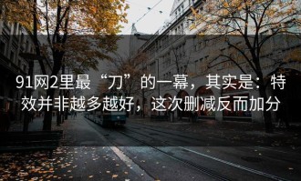 91网2里最“刀”的一幕，其实是：特效并非越多越好，这次删减反而加分