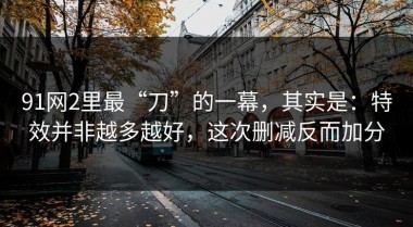 91网2里最“刀”的一幕，其实是：特效并非越多越好，这次删减反而加分