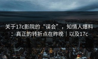 关于17c影院的“误会”，知情人爆料：真正的转折点在昨晚｜以及17c