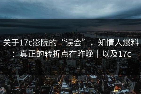 关于17c影院的“误会”，知情人爆料：真正的转折点在昨晚｜以及17c
