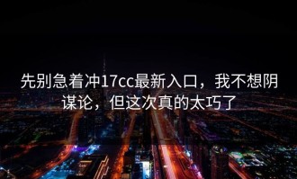 先别急着冲17cc最新入口，我不想阴谋论，但这次真的太巧了