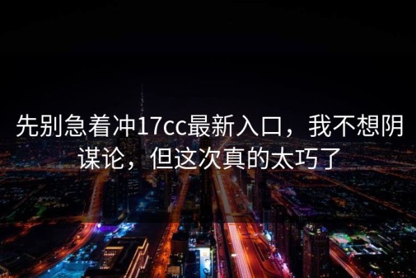 先别急着冲17cc最新入口，我不想阴谋论，但这次真的太巧了