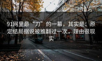 91网里最“刀”的一幕，其实是：原定结局据说被推翻过一次，理由很现实