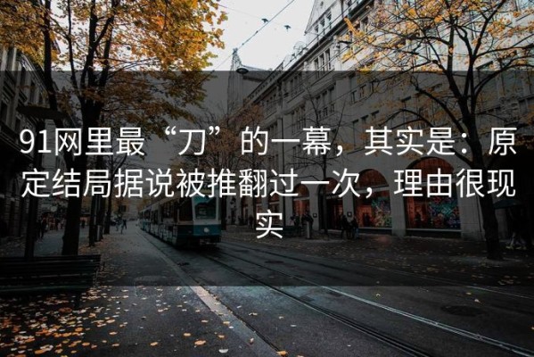 91网里最“刀”的一幕，其实是：原定结局据说被推翻过一次，理由很现实