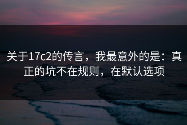 关于17c2的传言，我最意外的是：真正的坑不在规则，在默认选项