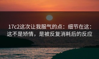 17c2这次让我服气的点：细节在这：这不是矫情，是被反复消耗后的反应