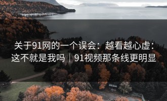 关于91网的一个误会：越看越心虚：这不就是我吗｜91视频那条线更明显