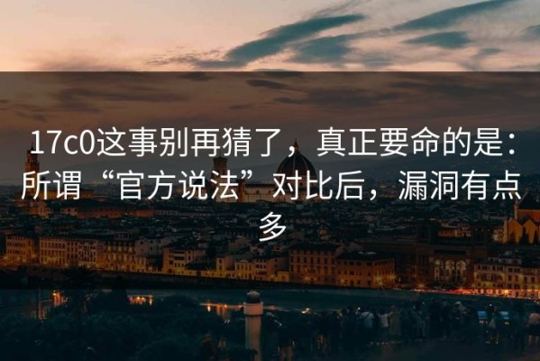 17c0这事别再猜了，真正要命的是：所谓“官方说法”对比后，漏洞有点多