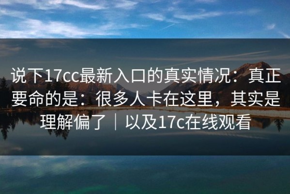 说下17cc最新入口的真实情况：真正要命的是：很多人卡在这里，其实是理解偏了｜以及17c在线观看