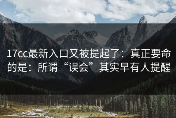 17cc最新入口又被提起了：真正要命的是：所谓“误会”其实早有人提醒