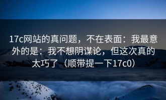 17c网站的真问题，不在表面：我最意外的是：我不想阴谋论，但这次真的太巧了（顺带提一下17c0）
