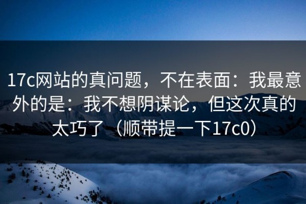 17c网站的真问题，不在表面：我最意外的是：我不想阴谋论，但这次真的太巧了（顺带提一下17c0）