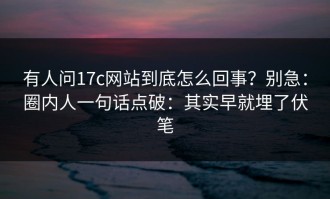 有人问17c网站到底怎么回事？别急：圈内人一句话点破：其实早就埋了伏笔