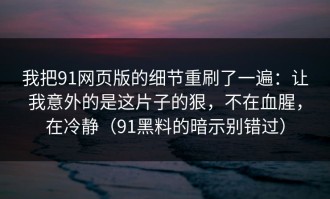 我把91网页版的细节重刷了一遍：让我意外的是这片子的狠，不在血腥，在冷静（91黑料的暗示别错过）