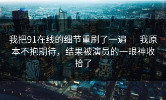 我把91在线的细节重刷了一遍 ｜ 我原本不抱期待，结果被演员的一眼神收拾了