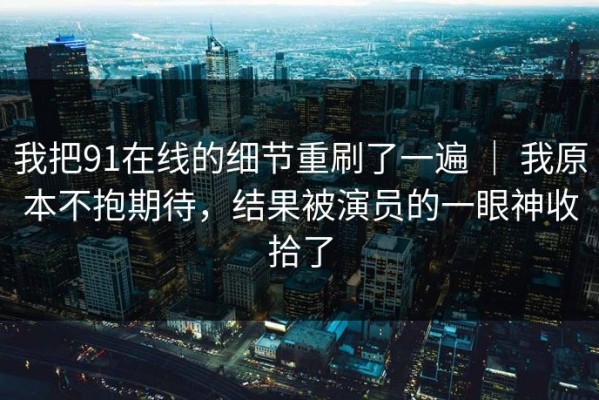 我把91在线的细节重刷了一遍 ｜ 我原本不抱期待，结果被演员的一眼神收拾了