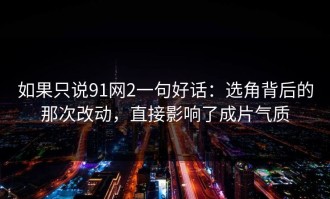 如果只说91网2一句好话：选角背后的那次改动，直接影响了成片气质