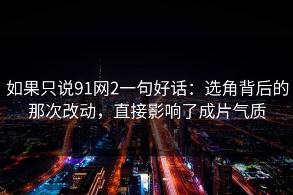 如果只说91网2一句好话：选角背后的那次改动，直接影响了成片气质