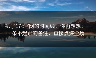 扒了17c官网的时间线，你再想想：一条不起眼的备注，直接点爆全场