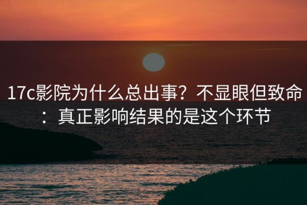 17c影院为什么总出事？不显眼但致命：真正影响结果的是这个环节