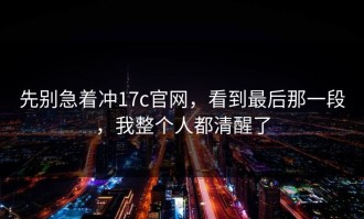 先别急着冲17c官网，看到最后那一段，我整个人都清醒了