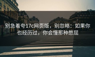 别急着夸17c网页版，别忽略：如果你也经历过，你会懂那种憋屈