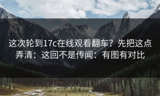 这次轮到17c在线观看翻车？先把这点弄清：这回不是传闻：有图有对比