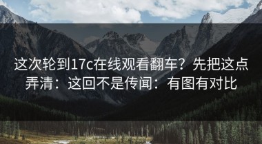 这次轮到17c在线观看翻车？先把这点弄清：这回不是传闻：有图有对比