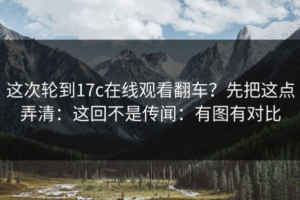 这次轮到17c在线观看翻车？先把这点弄清：这回不是传闻：有图有对比