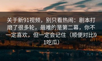 关于新91视频，别只看热闹：剧本打磨了很多轮，最难的是第二幕，你不一定喜欢，但一定会记住（顺便对比91吃瓜）