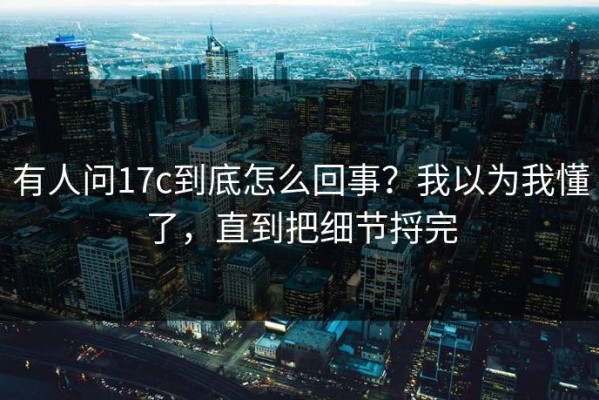 有人问17c到底怎么回事？我以为我懂了，直到把细节捋完