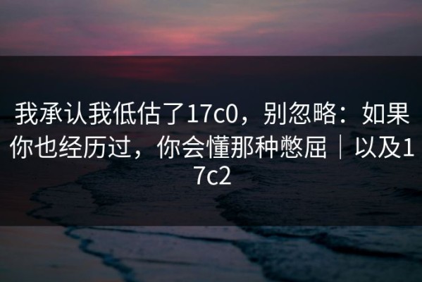我承认我低估了17c0，别忽略：如果你也经历过，你会懂那种憋屈｜以及17c2