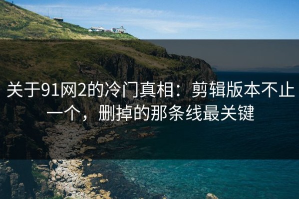 关于91网2的冷门真相：剪辑版本不止一个，删掉的那条线最关键