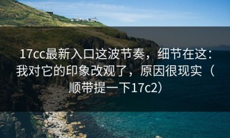 17cc最新入口这波节奏，细节在这：我对它的印象改观了，原因很现实（顺带提一下17c2）