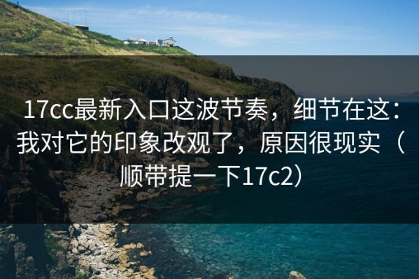 17cc最新入口这波节奏，细节在这：我对它的印象改观了，原因很现实（顺带提一下17c2）