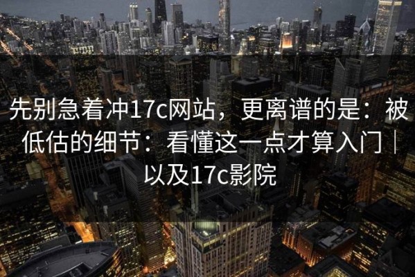 先别急着冲17c网站，更离谱的是：被低估的细节：看懂这一点才算入门｜以及17c影院