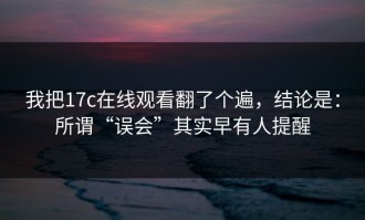 我把17c在线观看翻了个遍，结论是：所谓“误会”其实早有人提醒