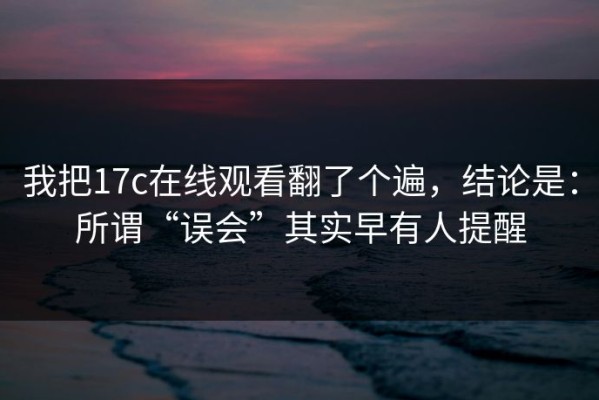 我把17c在线观看翻了个遍，结论是：所谓“误会”其实早有人提醒