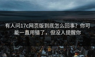 有人问17c网页版到底怎么回事？你可能一直用错了，但没人提醒你