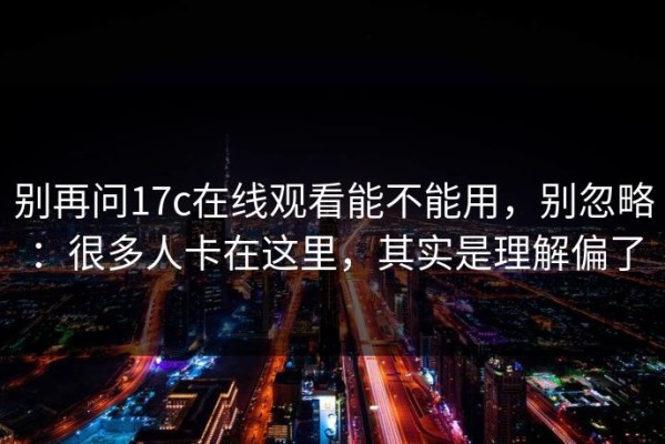 别再问17c在线观看能不能用，别忽略：很多人卡在这里，其实是理解偏了